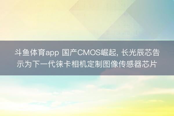 斗鱼体育app 国产CMOS崛起， 长光辰芯告示为下一代徕卡相机定制图像传感器芯片