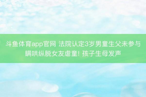 斗鱼体育app官网 法院认定3岁男童生父未参与瞒哄纵脱女友虐童! 孩子生母发声