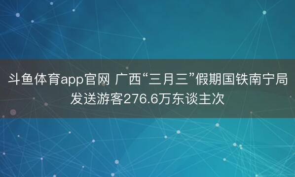 斗鱼体育app官网 广西“三月三”假期国铁南宁局发送游客276.6万东谈主次