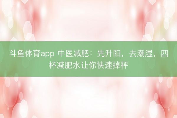 斗鱼体育app 中医减肥：先升阳，去潮湿，四杯减肥水让你快速掉秤