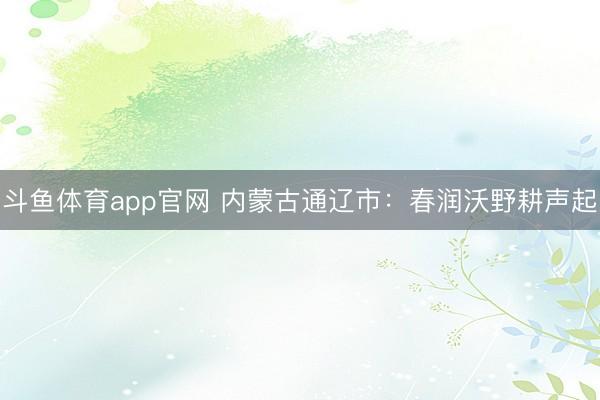 斗鱼体育app官网 内蒙古通辽市：春润沃野耕声起