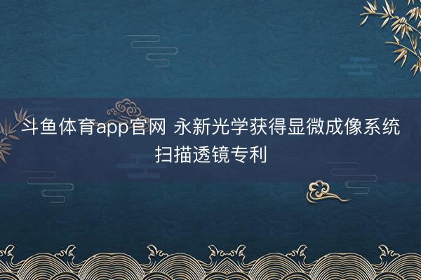 斗鱼体育app官网 永新光学获得显微成像系统扫描透镜专利