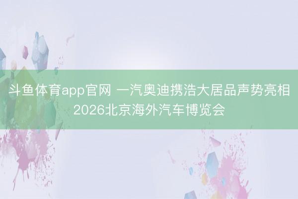 斗鱼体育app官网 一汽奥迪携浩大居品声势亮相2026北京海外汽车博览会