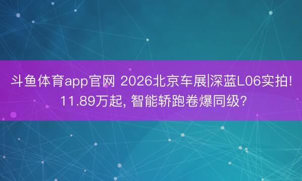 斗鱼体育app官网 2026北京车展|深蓝L06实拍! 11.89万起， 智能轿跑卷爆同级?