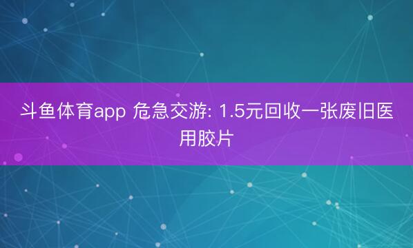 斗鱼体育app 危急交游: 1.5元回收一张废旧医用胶片