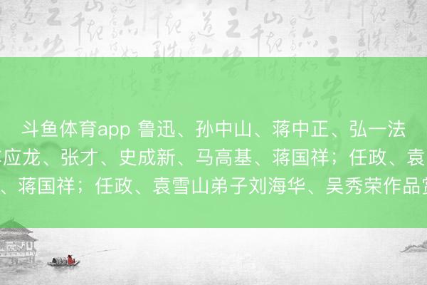 斗鱼体育app 鲁迅、孙中山、蒋中正、弘一法师、吴昌硕、童文和、车应龙、张才、史成新、马高基、蒋国祥；任政、袁雪山弟子刘海华、吴秀荣作品赏玩。