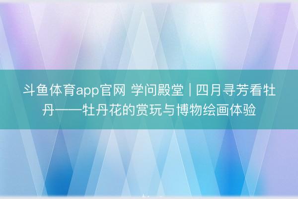斗鱼体育app官网 学问殿堂 | 四月寻芳看牡丹——牡丹花的赏玩与博物绘画体验