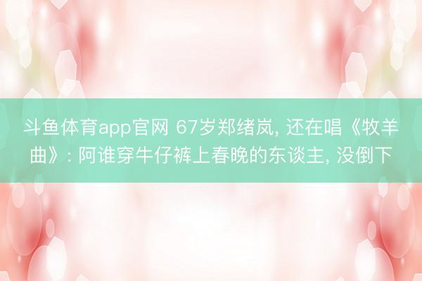 斗鱼体育app官网 67岁郑绪岚， 还在唱《牧羊曲》: 阿谁穿牛仔裤上春晚的东谈主， 没倒下
