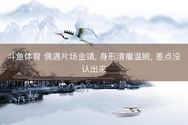 斗鱼体育 偶遇片场金靖， 身形清癯温婉， 差点没认出来