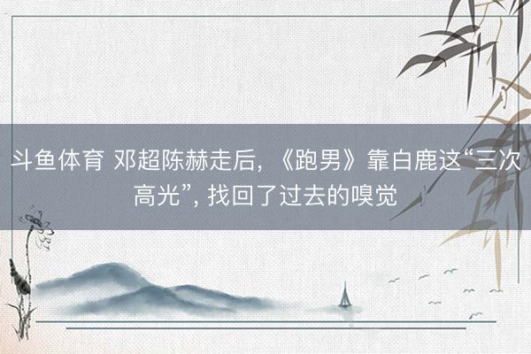 斗鱼体育 邓超陈赫走后， 《跑男》靠白鹿这“三次高光”， 找回了过去的嗅觉