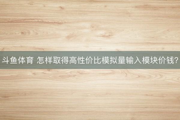 斗鱼体育 怎样取得高性价比模拟量输入模块价钱？
