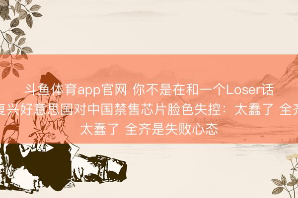 斗鱼体育app官网 你不是在和一个Loser话语！黄仁勋复兴好意思国对中国禁售芯片脸色失控：太蠢了 全齐是失败心态