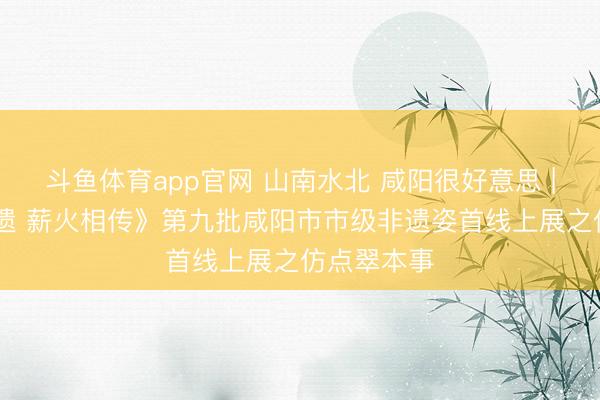 斗鱼体育app官网 山南水北 咸阳很好意思 | 《云享非遗 薪火相传》第九批咸阳市市级非遗姿首线上展之仿点翠本事