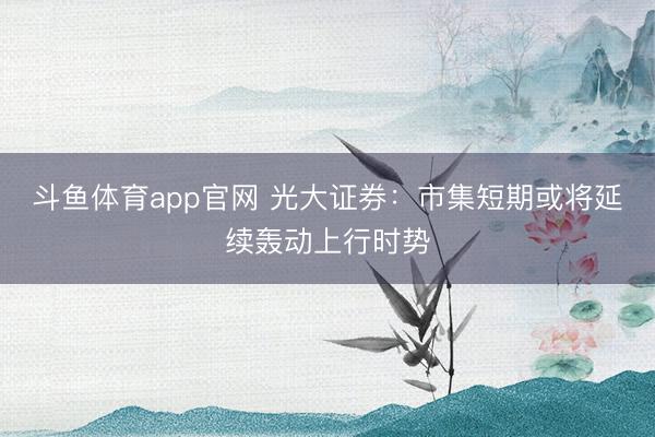 斗鱼体育app官网 光大证券：市集短期或将延续轰动上行时势