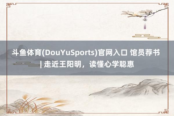 斗鱼体育(DouYuSports)官网入口 馆员荐书 | 走近王阳明，读懂心学聪惠
