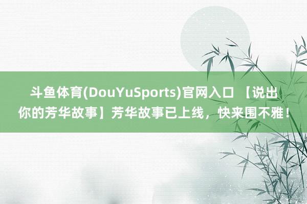 斗鱼体育(DouYuSports)官网入口 【说出你的芳华故事】芳华故事已上线，快来围不雅！
