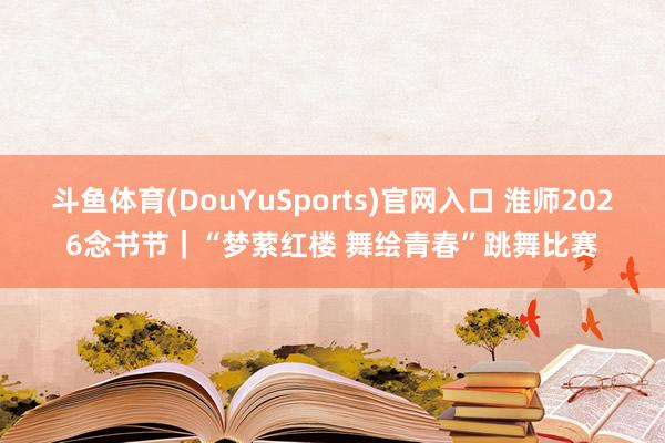 斗鱼体育(DouYuSports)官网入口 淮师2026念书节｜“梦萦红楼 舞绘青春”跳舞比赛
