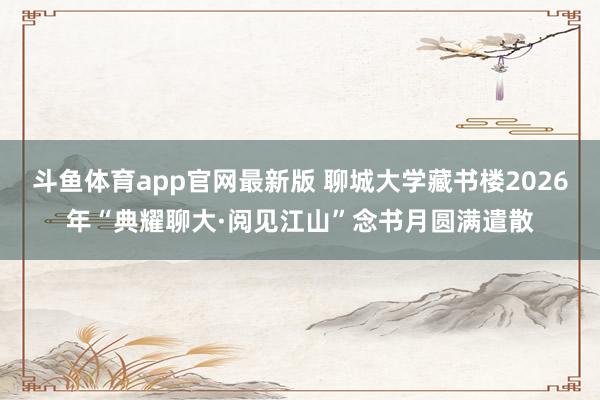 斗鱼体育app官网最新版 聊城大学藏书楼2026年“典耀聊大·阅见江山”念书月圆满遣散