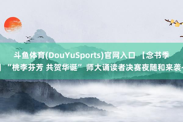 斗鱼体育(DouYuSports)官网入口 【念书季】“桃李芬芳 共贺华诞” 师大诵读者决赛夜随和来袭~
