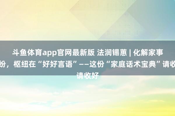 斗鱼体育app官网最新版 法润锡蕙 | 化解家事纠纷，枢纽在“好好言语”——这份“家庭话术宝典”请收好