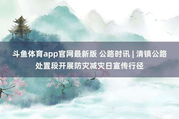 斗鱼体育app官网最新版 公路时讯 | 清镇公路处置段开展防灾减灾日宣传行径