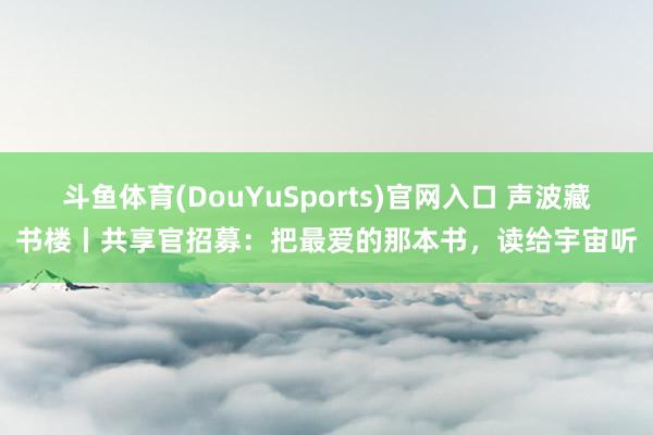 斗鱼体育(DouYuSports)官网入口 声波藏书楼丨共享官招募:把最爱的那本书,读给宇宙听