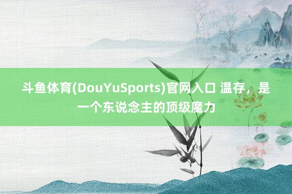 斗鱼体育(DouYuSports)官网入口 温存，是一个东说念主的顶级魔力