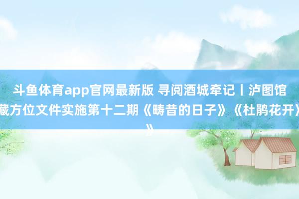 斗鱼体育app官网最新版 寻阅酒城牵记丨泸图馆藏方位文件实施第十二期《畴昔的日子》《杜鹃花开》