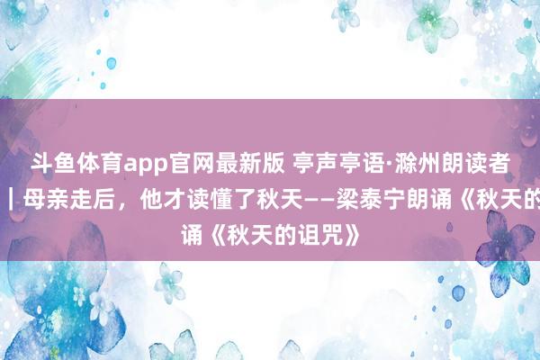 斗鱼体育app官网最新版 亭声亭语·滁州朗读者 第9期｜母亲走后，他才读懂了秋天——梁泰宁朗诵《秋天的诅咒》