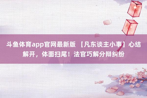 斗鱼体育app官网最新版 【凡东谈主小事】心结解开，体面扫尾！法官巧解分辩纠纷