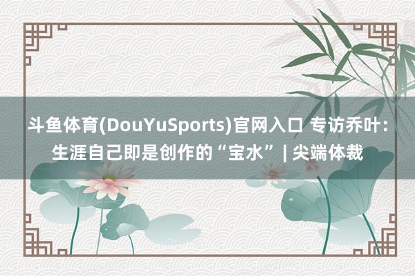 斗鱼体育(DouYuSports)官网入口 专访乔叶：生涯自己即是创作的“宝水” | 尖端体裁