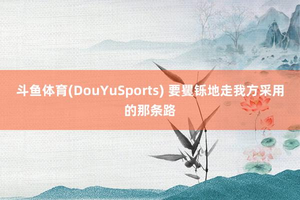 斗鱼体育(DouYuSports) 要矍铄地走我方采用的那条路