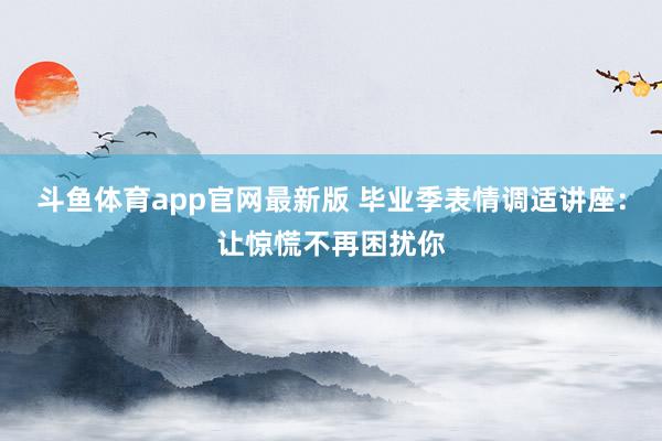斗鱼体育app官网最新版 毕业季表情调适讲座：让惊慌不再困扰你
