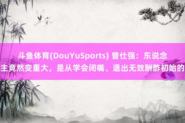 斗鱼体育(DouYuSports) 曾仕强：东说念主竟然变重大，是从学会闭嘴、退出无效酬酢初始的