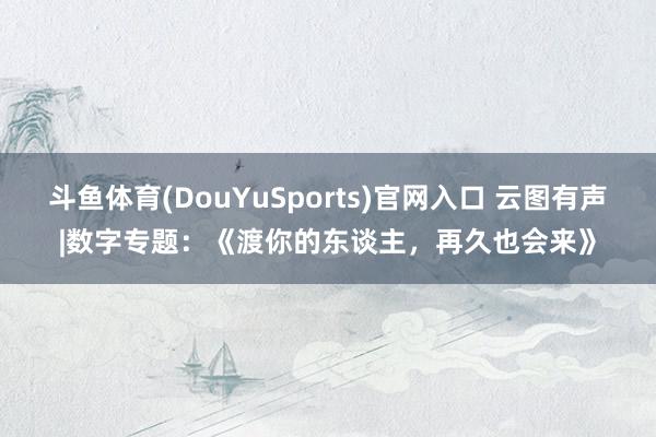 斗鱼体育(DouYuSports)官网入口 云图有声|数字专题：《渡你的东谈主，再久也会来》