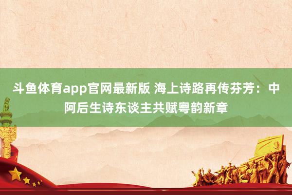 斗鱼体育app官网最新版 海上诗路再传芬芳：中阿后生诗东谈主共赋粤韵新章