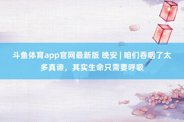 斗鱼体育app官网最新版 晚安 | 咱们吞咽了太多真谛，其实生命只需要呼吸