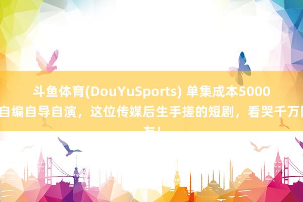 斗鱼体育(DouYuSports) 单集成本5000元，自编自导自演，这位传媒后生手搓的短剧，看哭千万网友！