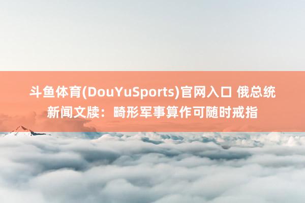 斗鱼体育(DouYuSports)官网入口 俄总统新闻文牍：畸形军事算作可随时戒指