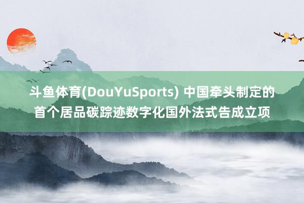 斗鱼体育(DouYuSports) 中国牵头制定的首个居品碳踪迹数字化国外法式告成立项