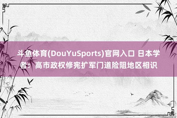 斗鱼体育(DouYuSports)官网入口 日本学者：高市政权修宪扩军门道险阻地区相识