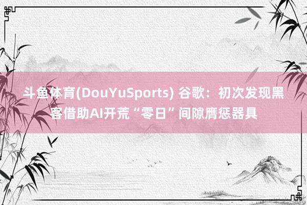 斗鱼体育(DouYuSports) 谷歌：初次发现黑客借助AI开荒“零日”间隙膺惩器具