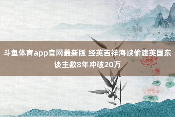 斗鱼体育app官网最新版 经英吉祥海峡偷渡英国东谈主数8年冲破20万