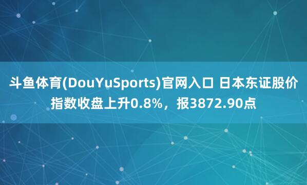 斗鱼体育(DouYuSports)官网入口 日本东证股价指数收盘上升0.8%，报3872.90点