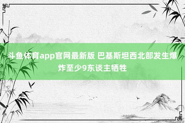 斗鱼体育app官网最新版 巴基斯坦西北部发生爆炸至少9东谈主牺牲