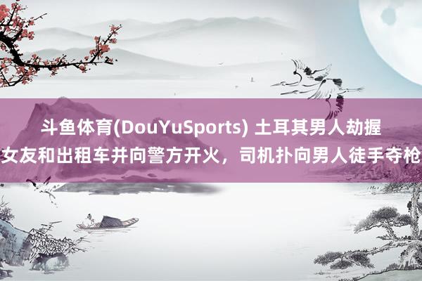 斗鱼体育(DouYuSports) 土耳其男人劫握女友和出租车并向警方开火，司机扑向男人徒手夺枪