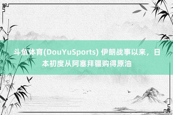 斗鱼体育(DouYuSports) 伊朗战事以来,日本初度从阿塞拜疆购得原油