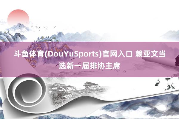 斗鱼体育(DouYuSports)官网入口 赖亚文当选新一届排协主席