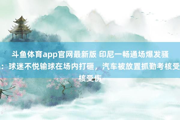 斗鱼体育app官网最新版 印尼一畅通场爆发骚乱：球迷不悦输球在场内打砸，汽车被放置抓勤考核受伤