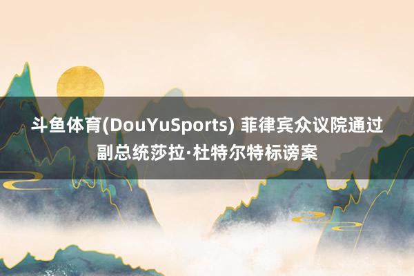 斗鱼体育(DouYuSports) 菲律宾众议院通过副总统莎拉·杜特尔特标谤案